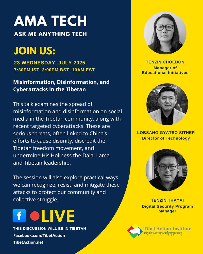 Event Flyer for Tibet action institute webinar: 
"Misinformation, Disinformation and Cyber attacks in the Tibetan context" 
This talk examines the spread of misinformation and disinformation on social media in the Tibetan community, along with recent targeted cyberattacks. These are serious threats, often linked to China’s efforts to cause disunity, discredit the Tibetan freedom movement, and undermine His Holiness the Dalai Lama and Tibetan leadership.
The session will also explore practical ways we can recognize, resist, and mitigate these attacks to protect our community and collective struggle. 