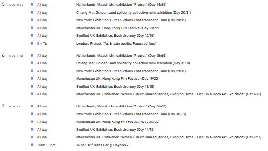5
Nov, Wed
All day
Netherlands, Maastricht: exhibition "Protest" (Day 54/65)
All day
Chiang Mai: Golden Land solidarity collective mini exhibition (Day 30/31)
All day
New York: Exhibition: Human Values That Transcend Time (Day 28/31)
All day
Manchester UK: Hong Kong Film Festival (Day 18/22)
All day
Sheifled UK: Exhibition: Book Journey (Day 12/15)
5 – 7pm
London: Protest: "As Britain profits, Papua suffers"

6
Nov, Thu
All day
Netherlands, Maastricht: exhibition "Protest" (Day 55/65)
All day
Chiang Mai: Golden Land solidarity collective mini exhibition (Day 31/31)
All day
New York: Exhibition: Human Values That Transcend Time (Day 29/31)
All day
Manchester UK: Hong Kong Film Festival (Day 19/22)
All day
Sheifled UK: Exhibition: Book Journey (Day 13/15)
All day
Manchester UK: Exhibition: "Woven Future: Shared Stories, Bridging Home - Fish On a Hook Art Exhibition" (Day 1/17)

7
Nov, Fri
All day
Netherlands, Maastricht: exhibition "Protest" (Day 56/65)
All day
New York: Exhibition: Human Values That Transcend Time (Day 30/31)
All day
Manchester UK: Hong Kong Film Festival (Day 20/22)
All day
Sheifled UK: Exhibition: Book Journey (Day 14/15)
All day
Manchester UK: Exhibition: "Woven Future: Shared Stories, Bridging Home - Fish On a Hook Art Exhibition" (Day 2/17)
11am – 3pm
Taipei: Trif Trans Bar @ Daybreak