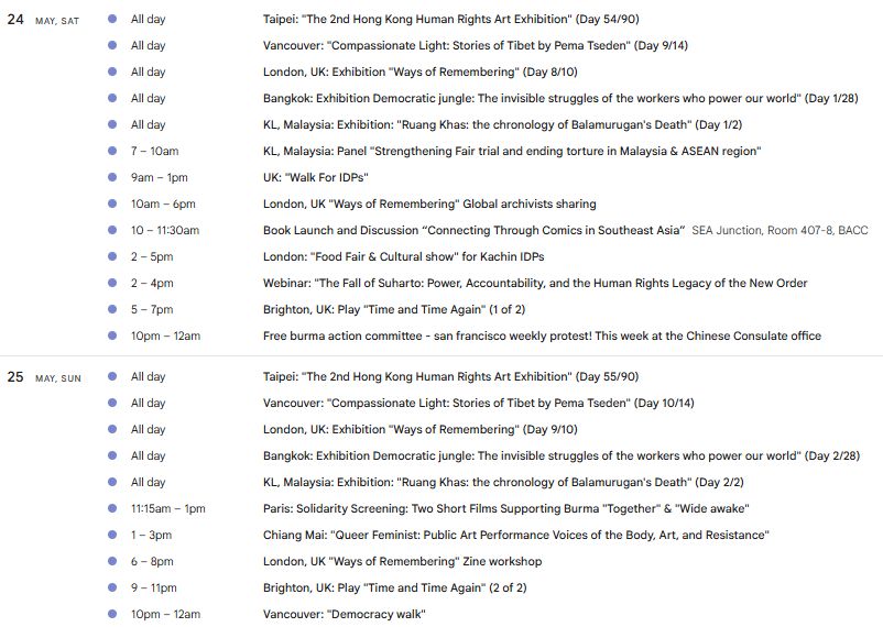 24
May, Sat
All day
Taipei: "The 2nd Hong Kong Human Rights Art Exhibition" (Day 54/90)
All day
Vancouver: "Compassionate Light: Stories of Tibet by Pema Tseden" (Day 9/14)
All day
London, UK: Exhibition "Ways of Remembering" (Day 8/10)
All day
Bangkok: Exhibition Democratic jungle: The invisible struggles of the workers who power our world" (Day 1/28)
All day
KL, Malaysia: Exhibition: "Ruang Khas: the chronology of Balamurugan's Death" (Day 1/2)
7 – 10am
KL, Malaysia: Panel "Strengthening Fair trial and ending torture in Malaysia & ASEAN region"
9am – 1pm
UK: "Walk For IDPs"
10am – 6pm
London, UK "Ways of Remembering" Global archivists sharing
10 – 11:30am
Book Launch and Discussion “Connecting Through Comics in Southeast Asia”
SEA Junction, Room 407-8, BACC
2 – 5pm
London: "Food Fair & Cultural show" for Kachin IDPs
2 – 4pm
Webinar: "The Fall of Suharto: Power, Accountability, and the Human Rights Legacy of the New Order
5 – 7pm
Brighton, UK: Play "Time and Time Again" (1 of 2)
10pm – 12am
Free burma action committee - san francisco weekly protest! This week at the Chinese Consulate office

25
May, Sun
All day
Taipei: "The 2nd Hong Kong Human Rights Art Exhibition" (Day 55/90)
All day
Vancouver: "Compassionate Light: Stories of Tibet by Pema Tseden" (Day 10/14)
All day
London, UK: Exhibition "Ways of Remembering" (Day 9/10)
All day
Bangkok: Exhibition Democratic jungle: The invisible struggles of the workers who power our world" (Day 2/28)
All day
KL, Malaysia: Exhibition: "Ruang Khas: the chronology of Balamurugan's Death" (Day 2/2)
11:15am – 1pm
Paris: Solidarity Screening: Two Short Films Supporting Burma "Together" & "Wide awake"
1 – 3pm
Chiang Mai: "Queer Feminist: Public Art Performance Voices of the Body, Art, and Resistance"
6 – 8pm
London, UK "Ways of Remembering" Zine workshop
9 – 11pm
Brighton, UK: Play "Time and Time Again" (2 of 2)
10pm – 12am
Vancouver: "Democracy walk"