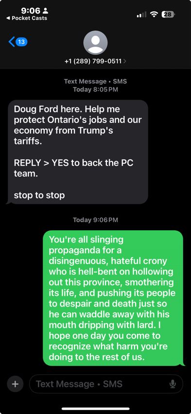 A text message from Doug Ford’s campaign, to which I have replied: “You're all slinging propaganda for a disingenuous, hateful crony who is hell-bent on hollowing out this province, smothering its life, and pushing its people to despair and death just so he can waddle away with his mouth dripping with lard. I hope one day you come to recognize what harm you're doing to the rest of us.”