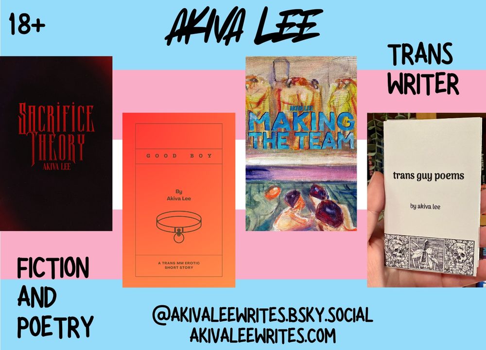 A graphic with the covers of my various publications on top of the trans flag. The text reads: Akiva Lee, 18+, trans writer, fiction and poetry, and then my contact details. The covers for Sacrifice Theory and Making the Team are by Brian Yaksha.