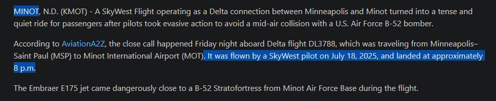 MINOT, N.D. (KMOT) - A SkyWest Flight operating as a Delta connection between Minneapolis and Minot turned into a tense and quiet ride for passengers after pilots took evasive action to avoid a mid-air collision with a U.S. Air Force B-52 bomber.

According to AviationA2Z, the close call happened Friday night aboard Delta flight DL3788, which was traveling from Minneapolis–Saint Paul (MSP) to Minot International Airport (MOT). It was flown by a SkyWest pilot on July 18, 2025, and landed at approximately 8 p.m.

The Embraer E175 jet came dangerously close to a B-52 Stratofortress from Minot Air Force Base during the flight. 