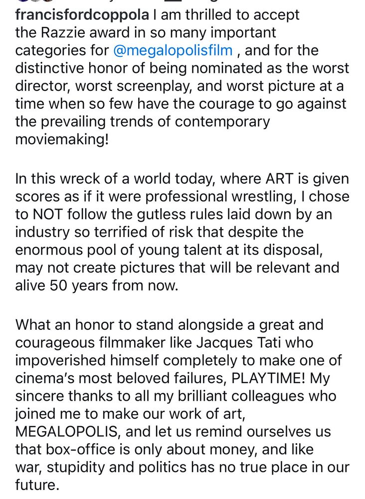 francisfordcoppola I am thrilled to accept the Razzie award in so many important categories for @megalopolisfilm, and for the distinctive honor of being nominated as the worst director, worst screenplay, and worst picture at a time when so few have the courage to go against the prevailing trends of contemporary moviemaking! In this wreck of a world today, where ART is given scores as if it were professional wrestling, I chose to NOT follow the gutless rules laid down by an industry so terrified of risk that despite the enormous pool of young talent at its disposal, may not create pictures that will be relevant and alive 50 years from now. What an honor to stand alongside a great and courageous filmmaker like Jacques Tati who impoverished himself completely to make one of cinema's most beloved failures, PLAYTIME! My sincere thanks to all my brilliant colleagues who joined me to make our work of art, MEGALOPOLIS, and let us remind ourselves us that box-office is only about money, and like war, stupidity and politics has no true place in our future.