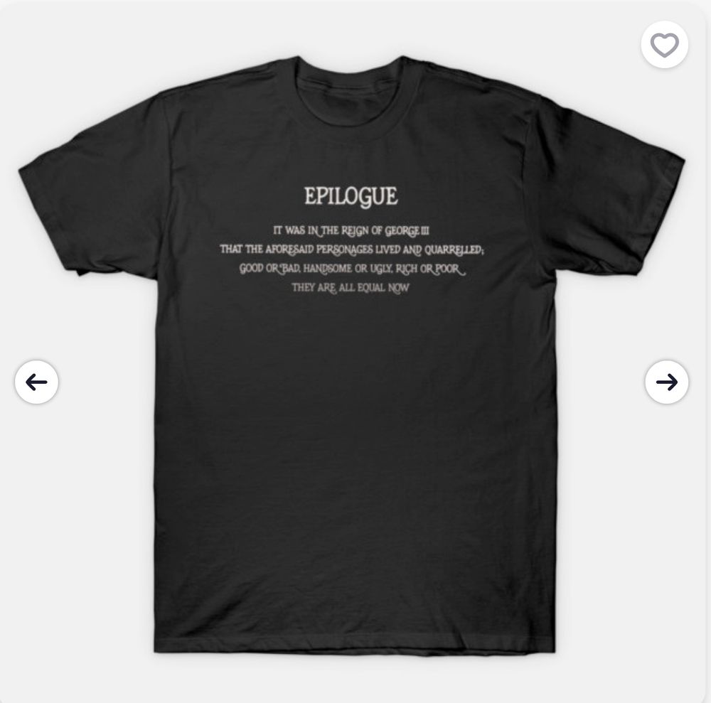 black t-shirt with these words in white:  It was in the reign of George III that the aforesaid personages lived and quarreled; good or bad, handsome or ugly, rich or poor they are all equal now
