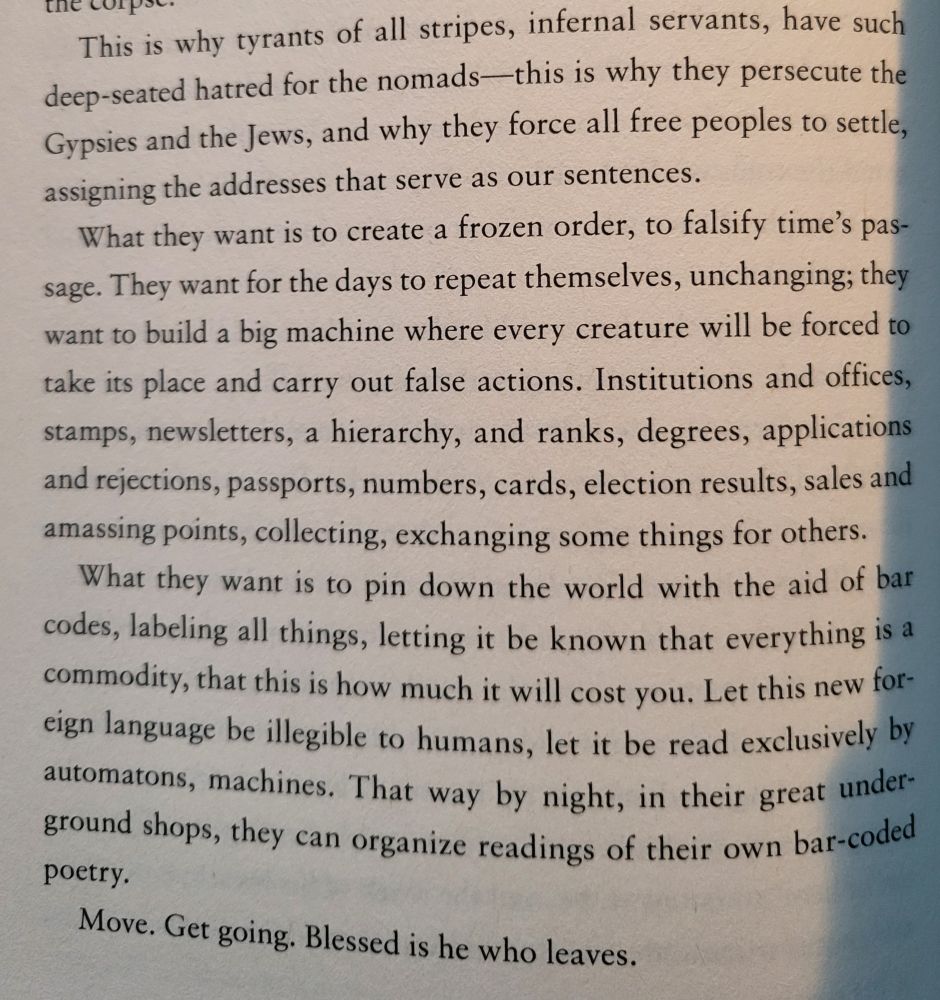 This is why tyrants of all stripes, infernal servants, have such deep-seated hatred for the nomads - this is why they persecute the Gypsies and the Jews, and why they force all free peoples to settle, assigning the addresses that serve as our sentences.
What they want is to create a frozen order, to falsify time's passage. They want for the days to repeat themselves, unchanging, they want to build a big machine where every creature will be forced to take its place and carry out false actions. Institutions and offices, stamps,newsletters, a hierarchy, and ranks, degrees, applications and rejections, passports, numbers, cards, elections results, sales and amassing points, collecting, exchanging some things for others.
What they want is to pin down the world with the aid of barcodes, labelling all things, letting it be known that everything is a commodity, that this is how much it will cost you. Let this new foreign language be illegible to humans, let it be read exclusively by automatons, machines. That way by night, in their great underground shops, they can organize reading of their own barcoded poetry.

Move. Get going. Blesses is he who leaves.