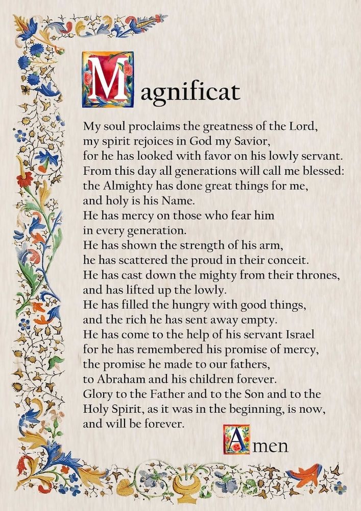 Luke 1:46-55: My soul proclaims the greatness of the Lord; my spirit rejoices in God my savior. For he has looked with favor on his lowly servant. From this day all generations will call me blessed:        the Almighty has done great things for me, and holy is his name. He has mercy on those who fear him  In every generation. He has shown the strength of his arm, He has scattered the proud in their conceit. He has cast down the mighty from their thrones and has lifted up the lowly. He has filled the hungry with good things  and the rich he has sent away empty. He has come to the help of his servant, Israel,  for he has remembered his promise of mercy the promise he made to our fathers, to Abraham and his children forever.  