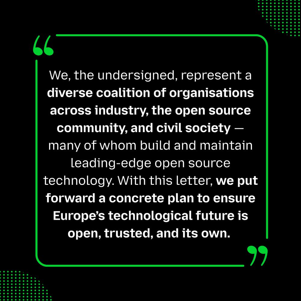 Black background graphic with a green quotation mark design. The text reads:
“We, the undersigned, represent a diverse coalition of organisations across industry, the open source community, and civil society — many of whom build and maintain leading-edge open source technology. With this letter, we put forward a concrete plan to ensure Europe’s technological future is open, trusted, and its own.”

The style is modern, with bolded phrases and green accent lines framing the quote.