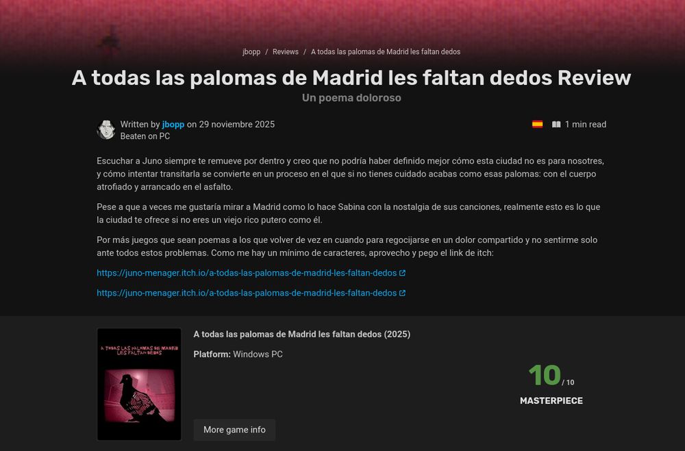 Texto escrito en la review en Infinite Backlog del juego de Juno Menager "A todas las palomas de Madrid le faltan dedos" con un 10/10, el texto dice lo siguiente: Escuchar a Juno siempre te remueve por dentro y creo que no podría haber definido mejor cómo esta ciudad no es para nosotres, y cómo intentar transitarla se convierte en un proceso en el que si no tienes cuidado acabas como esas palomas: con el cuerpo atrofiado y arrancado en el asfalto. 

Pese a que a veces me gustaría mirar a Madrid como lo hace Sabina con la nostalgia de sus canciones, realmente esto es lo que la ciudad te ofrece si no eres un viejo rico putero como él.

 Por más juegos que sean poemas a los que volver de vez en cuando para regocijarse en un dolor compartido y no sentirme solo ante todos estos problemas. Como me hay un mínimo de caracteres, aprovecho y pego el link de itch:

https://juno-menager.itch.io/a-todas-las-palomas-de-madrid-les-faltan-dedos
