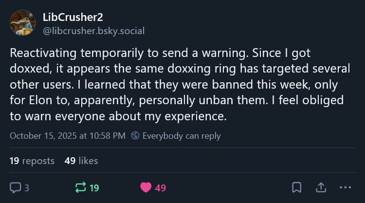 Post from libcrusher.bsky.social: Reactivating temporarily to send a warning. Since I got doxxed, it appears the same doxxing ring has targeted several other users. I learned that they were banned this week, only for Elon to, apparently, personally unban them. I feel obliged to warn everyone about my experience.