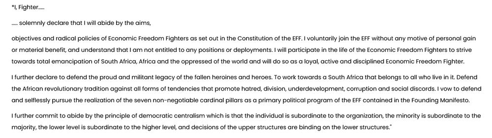 

*I, Fighter.....

..... solemnly declare that I will abide by the aims,

objectives and radical policies of Economic Freedom Fighters as set out in the Constitution of the EFF. I voluntarily join the EFF without any motive of personal gain or material benefit, and understand that I am not entitled to any positions or deployments. I will participate in the life of the Economic Freedom Fighters to strive towards total emancipation of South Africa, Africa and the oppressed of the world and will do so as a loyal, active and disciplined Economic Freedom Fighter.

I further declare to defend the proud and militant legacy of the fallen heroines and heroes. To work towards a South Africa that belongs to all who live in it. Defend the African revolutionary tradition against all forms of tendencies that promote hatred, division, underdevelopment, corruption and social discords. I vow to defend and selflessly pursue the realization of the seven non-negotiable cardinal pillars as a primary political program of the EFF contained in the Founding Manifesto.

I further commit to abide by the principle of democratic centralism which is that the individual is subordinate to the organization, the minority is subordinate to the majority, the lower level is subordinate to the higher level, and decisions of the upper structures are binding on the lower structures."
