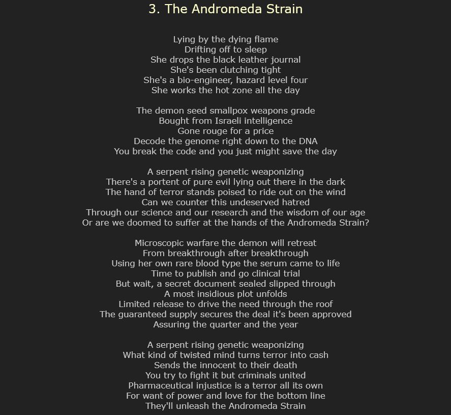3. The Andromeda Strain

Lying by the dying flame
Drifting off to sleep
She drops the black leather journal
She's been clutching tight
She's a bio-engineer, hazard level four
She works the hot zone all the day

The demon seed smallpox weapons grade
Bought from Israeli intelligence
Gone rouge for a price
Decode the genome right down to the DNA
You break the code and you just might save the day

A serpent rising genetic weaponizing
There's a portent of pure evil lying out there in the dark
The hand of terror stands poised to ride out on the wind
Can we counter this undeserved hatred
Through our science and our research and the wisdom of our age
Or are we doomed to suffer at the hands of the Andromeda Strain?

Microscopic warfare the demon will retreat
From breakthrough after breakthrough
Using her own rare blood type the serum came to life
Time to publish and go clinical trial
But wait, a secret document sealed slipped through
A most insidious plot unfolds
Limited release to drive the need through the roof
The guaranteed supply secures the deal it's been approved
Assuring the quarter and the year

A serpent rising genetic weaponizing
What kind of twisted mind turns terror into cash
Sends the innocent to their death
You try to fight it but criminals united
Pharmaceutical injustice is a terror all its own
For want of power and love for the bottom line
They'll unleash the Andromeda Strain
