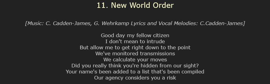 11. New World Order

[Music: C. Cadden-James, G. Wehrkamp Lyrics and Vocal Melodies: C.Cadden-James]

Good day my fellow citizen
I don't mean to intrude
But allow me to get right down to the point
We've monitored transmissions
We calculate your moves
Did you really think you're hidden from our sight?
Your name's been added to a list that's been compiled
Our agency considers you a risk 