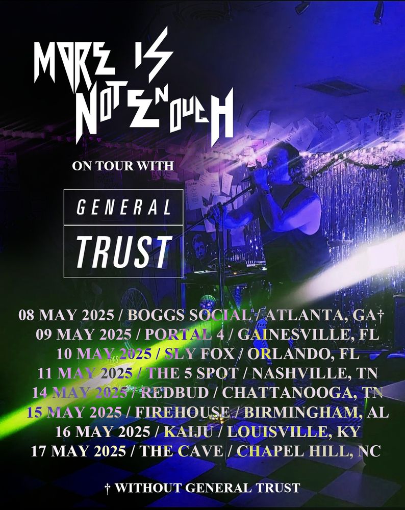 More Is Not Enough
on tour with
General Trust

08 MAY 2025 / BOGGS SOCIAL / ATLANTA, GA†   
09 May 2025 / Portal 4 / Gainesville, FL
10 May 2025 / sly fox / Orlando, FL
11 May 2025 / The 5 Spot / Nashville, TN
14 May 2025 / REDbud / Chattanooga, TN
15 May 2025 / Firehouse / Birmingham, AL
16 May 2025 / Kaiju / Louisville, KY
17 May 2025 / the cave / Chapel Hill, NC

† without General Trust