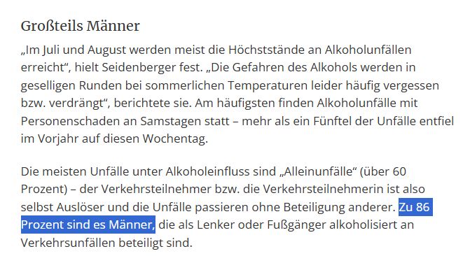 Großteils Männer
„Im Juli und August werden meist die Höchststände an Alkoholunfällen erreicht“, hielt Seidenberger fest. „Die Gefahren des Alkohols werden in geselligen Runden bei sommerlichen Temperaturen leider häufig vergessen bzw. verdrängt“, berichtete sie. Am häufigsten finden Alkoholunfälle mit Personenschaden an Samstagen statt – mehr als ein Fünftel der Unfälle entfiel im Vorjahr auf diesen Wochentag.

Die meisten Unfälle unter Alkoholeinfluss sind „Alleinunfälle“ (über 60 Prozent) – der Verkehrsteilnehmer bzw. die Verkehrsteilnehmerin ist also selbst Auslöser und die Unfälle passieren ohne Beteiligung anderer. Zu 86 Prozent sind es Männer, die als Lenker oder Fußgänger alkoholisiert an Verkehrsunfällen beteiligt sind.