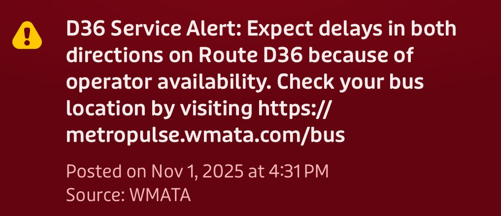 D36 Service Alert: Expect delays in both directions on Route D36 because of operator availability. Check your bus location by visiting https:// metropulse.wmata.com/bus
Posted on Nov 1, 2025 at 4:31 PM
Source: WMATA