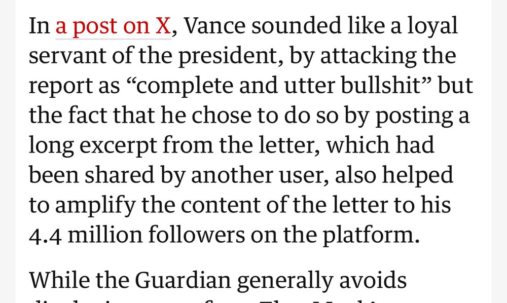 Excerpt from article on The Guardian: “In a post on X, Vance sounded like a loyal servant of the president, by attacking the report as “complete and utter bullshit” but the fact that he chose to do so by posting a long excerpt from the letter, which had been shared by another user, also helped to amplify the content of the letter to his 4.4 million followers on the platform.”