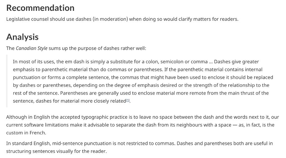Recommendation

Legislative counsel should use dashes (in moderation) when doing so would clarify matters for readers.
Analysis

The Canadian Style sums up the purpose of dashes rather well:

    In most of its uses, the em dash is simply a substitute for a colon, semicolon or comma … Dashes give greater emphasis to parenthetic material than do commas or parentheses. If the parenthetic material contains internal punctuation or forms a complete sentence, the commas that might have been used to enclose it should be replaced by dashes or parentheses, depending on the degree of emphasis desired or the strength of the relationship to the rest of the sentence. Parentheses are generally used to enclose material more remote from the main thrust of the sentence, dashes for material more closely related[1].

Although in English the accepted typographic practice is to leave no space between the dash and the words next to it, our current software limitations make it advisable to separate the dash from its neighbours with a space — as, in fact, is the custom in French.

In standard English, mid-sentence punctuation is not restricted to commas. Dashes and parentheses both are useful in structuring sentences visually for the reader. 