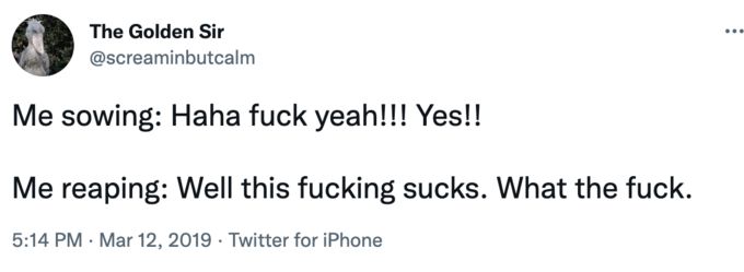 Screenshot of a tweet reading: me sowing: Haha fuck yeah!!! Yes!!

Me reaping: Well this fucking sucks. What the fuck. 