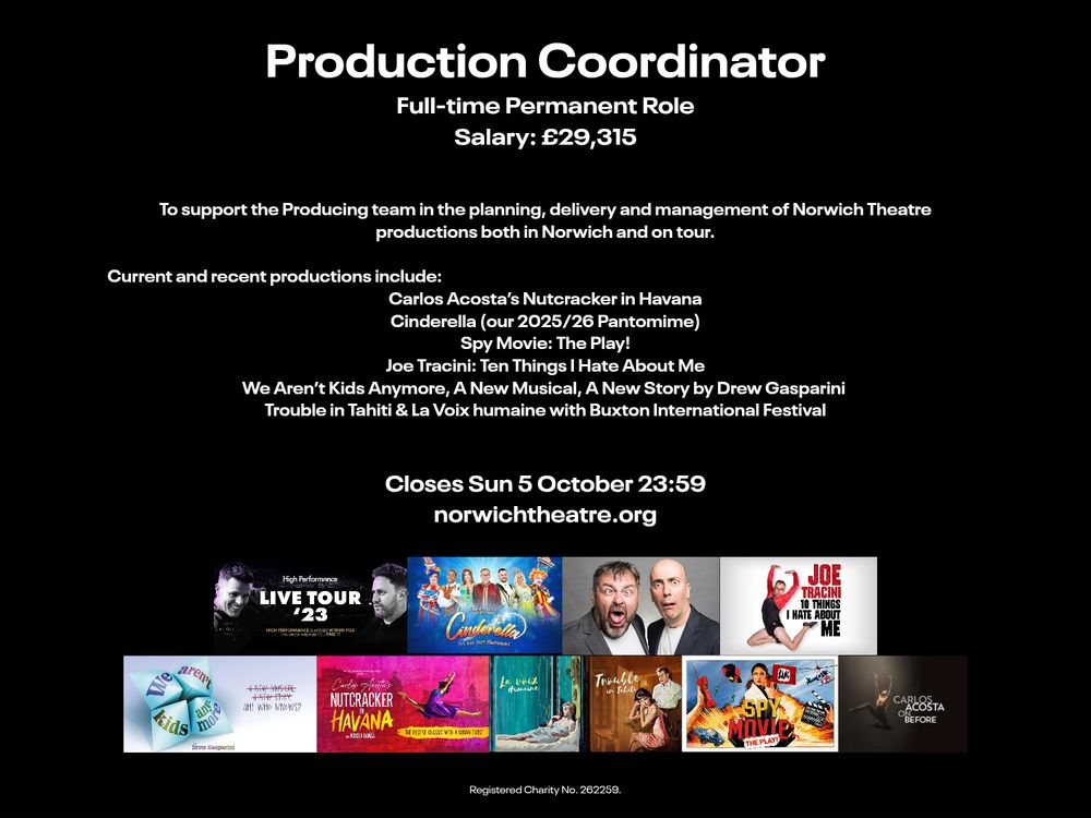 Production Coordinator. Full-time permanent
Salary £29,315

To support the Producing team in the planning, delivery and management of Norwich Theatre's productions in both Norwich and on tour.

Current and recent productions include:
- Carlos Acosta's Nutcracker in Havana
- Cinderella, our 2025/26 Pantomime
- Spy Movie: The Play!
- Joe Tracini: Ten Things I Hate About Me
- We Aren't Kids Anymore, A New Musical, A New Story by Drew Gasparini
- Trouble in Tahiti & La Voix humaine with Buxton International Festival

Closes Sun 5 October