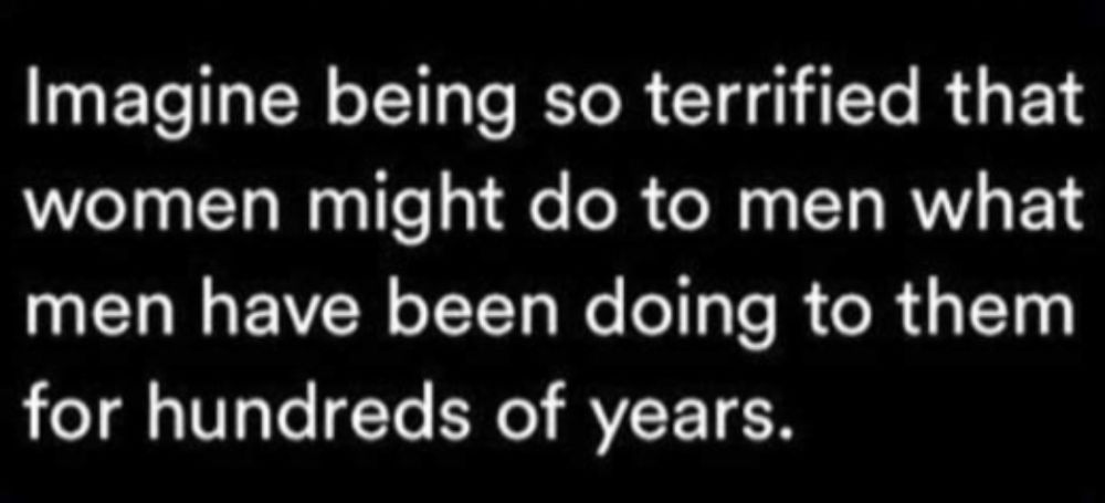 Imagine being so terrified that women might do to men what men have been doing
to them for hundreds of years.

