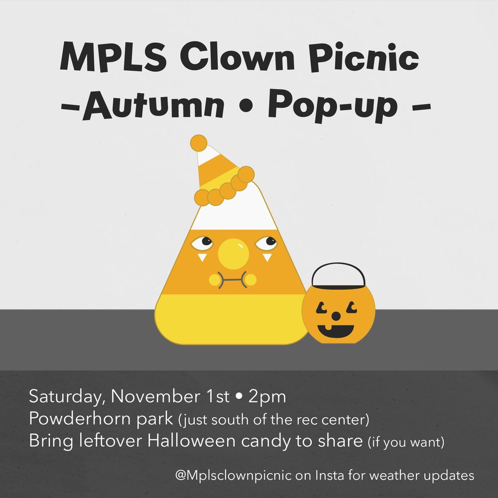 Poster with drawing of candy corn with silly expression wearing a clown hat and makeup. It sits besides a halloween pumpkin candy bucket. The poster reads: 
MPLS CLOWN PICNIC - autumn pop-up
Saturday, november 1st. 2pm
Powderhorn park (just south of the rec center)
Bring leftover halloween Candy to share if you want 

@mplsclown picnic on instagram for weather updates.