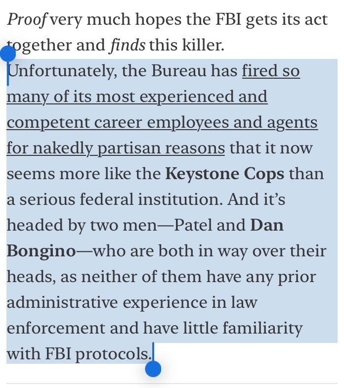 Unfortunately, the Bureau has fired so many of its most experienced and competent career employees and agents for nakedly partisan reasons that it now seems more like the Keystone Cops than a serious federal institution. And it's headed by two men-Patel and Dan Bongino-who are both in way over their heads, as neither of them have any prior administrative experience in law enforcement and have little familiarity
with FBI protocols.
