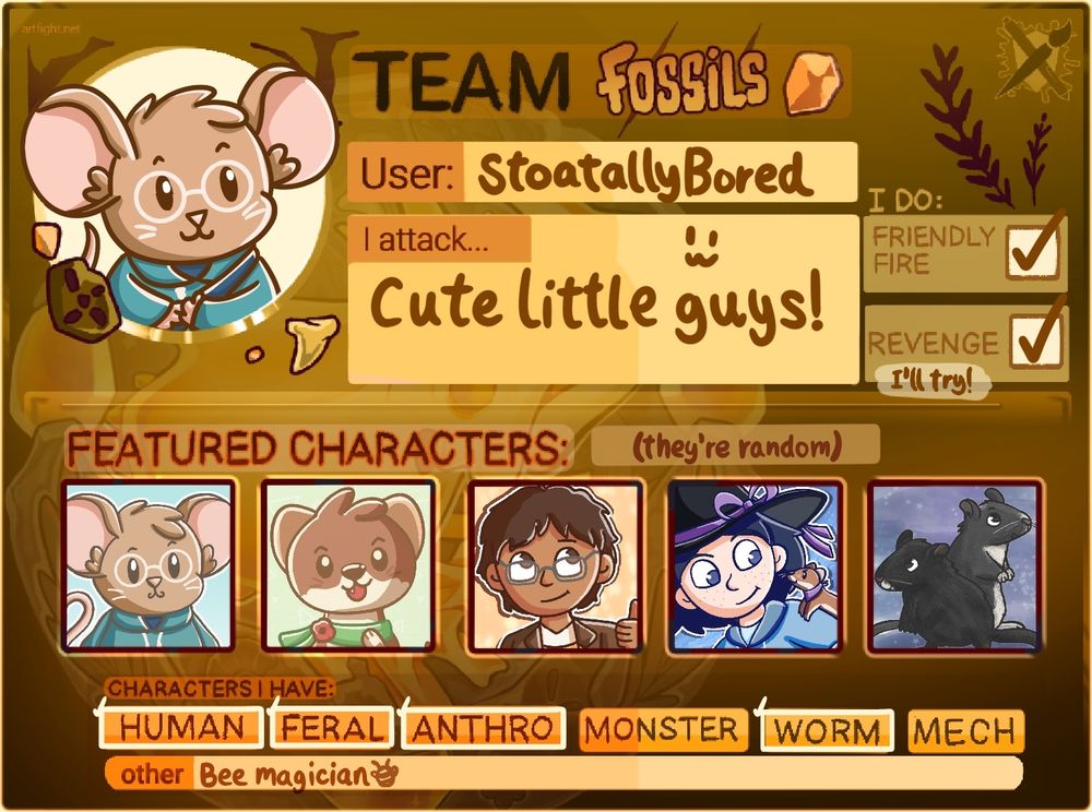 An Art Fight card for Team Fossils. The profile picture is Emmouse (a brown mouse with big ears, a blue hoodie, and glasses). The random featured characters are Emmouse, my stoat character Poppy, my two human characters Ollie and Heather, and my two real gerbils Apollo and Phoenix.

Text reads:
User: StoatallyBored
I draw: Cute little guys!
I do: Friendly fire and Revenge (I'll try)
Characters I have: Human, Feral, Anthro, Worm
Other: Bee magician