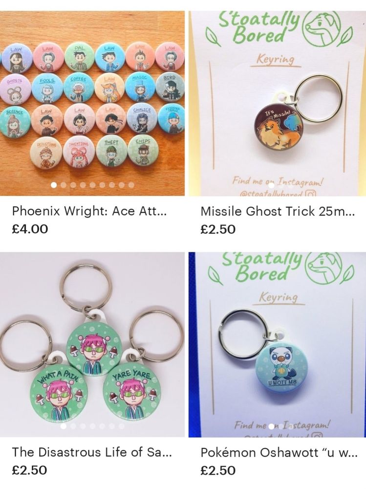 A screenshot of four products on my Etsy Shop. 

The first is a collection of cute Ace Attorney character badges you can choose a custom set from, the second is badge keyring of Missile from Ghost Trick, the third is a selection of three Saiki K keyrings (one has no text, one says "Yare yare.", one says "What a pain."), and the fourth is a badge keyring of an angry Oshawott from Pokémon with the text "U WOTT M8"