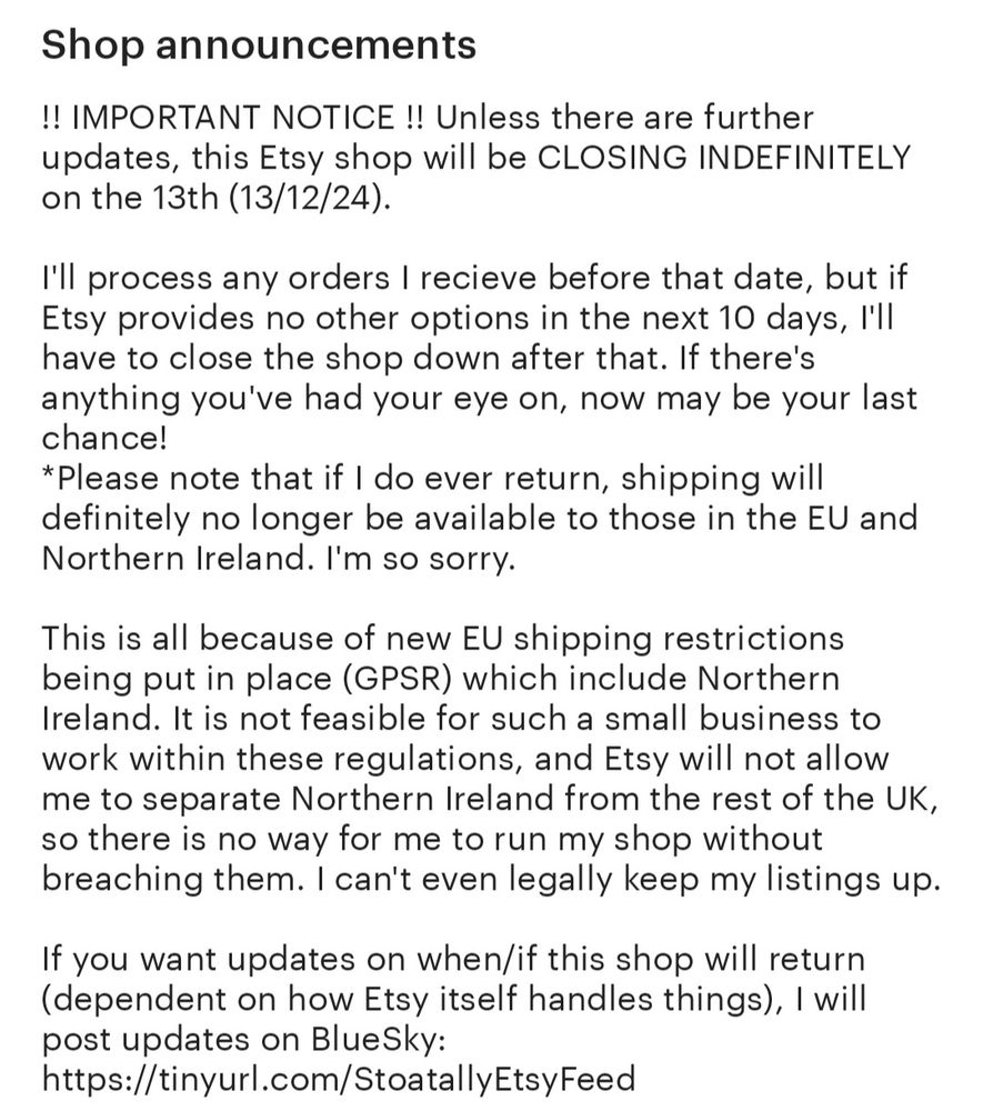 Text:

!! IMPORTANT NOTICE !! Unless there are further updates, this Etsy shop will be CLOSING INDEFINITELY on the 13th (13/12/24).

I'll process any orders I receive before that date, but if Etsy provides no other options in the next 10 days, I'll have to close the shop down after that. If there's anything you've had your eye on, now may be your last chance!
*Please note that if I do ever return, shipping will definitely no longer be available to those in the EU and Northern Ireland. I'm so sorry.

This is all because of new EU shipping restrictions being put in place (GPSR) which include Northern Ireland. It is not feasible for such a small business to work within these regulations, and Etsy will not allow me to separate Northern Ireland from the rest of the UK, so there is no way for me to run my shop without breaching them. I can't even legally keep my listings up.

If you want updates on when/if this shop will return (dependent on how Etsy itself handles things), I will post updates on BlueSky: (link)