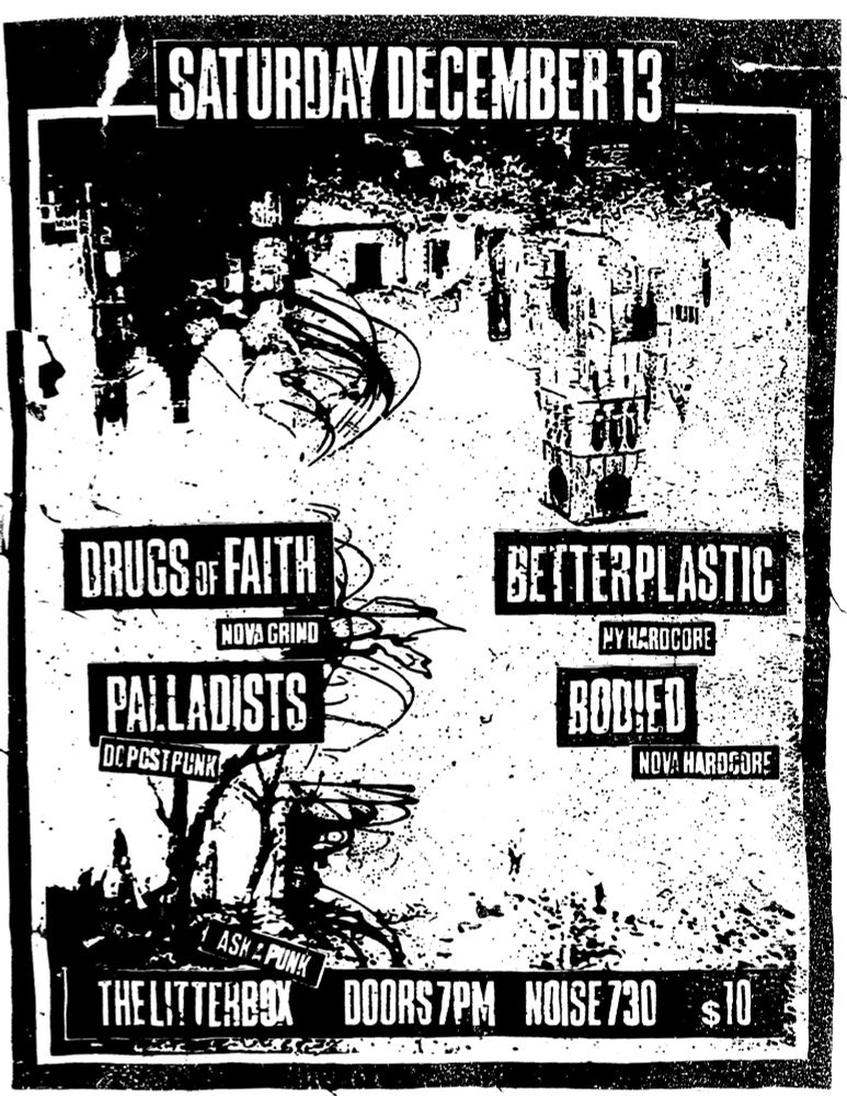 Saturday December 13
Drugs of Faith - nova grind
Palladists - dc post punk
Betterplast - ny hardcore
Bodied - nova hardcore
The Litterbox - ask a punk
doors 7 pm - noise 7:30 - $10