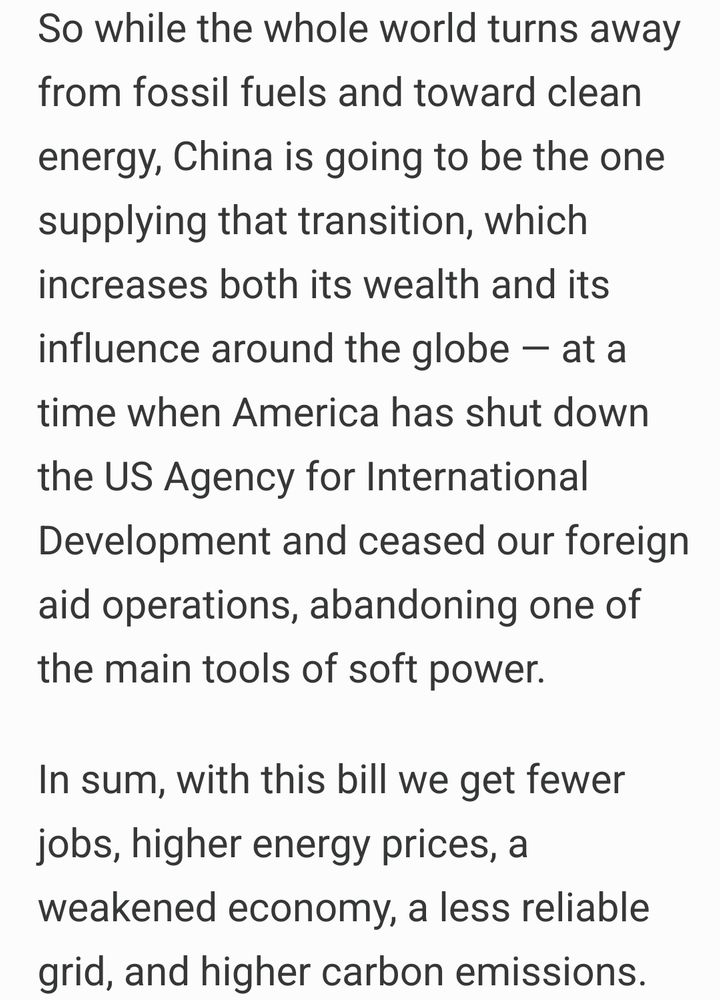 So while the whole world turns away from fossil fuels and toward clean energy, China is going to be the one supplying that transition, which increases both its wealth and its influence around the globe — at a time when America has shut down the US Agency for International Development and ceased our foreign aid operations, abandoning one of the main tools of soft power.
In sum, with this bill we get fewer jobs, higher energy prices, a weakened economy, a less reliable grid, and higher carbon emissions. 