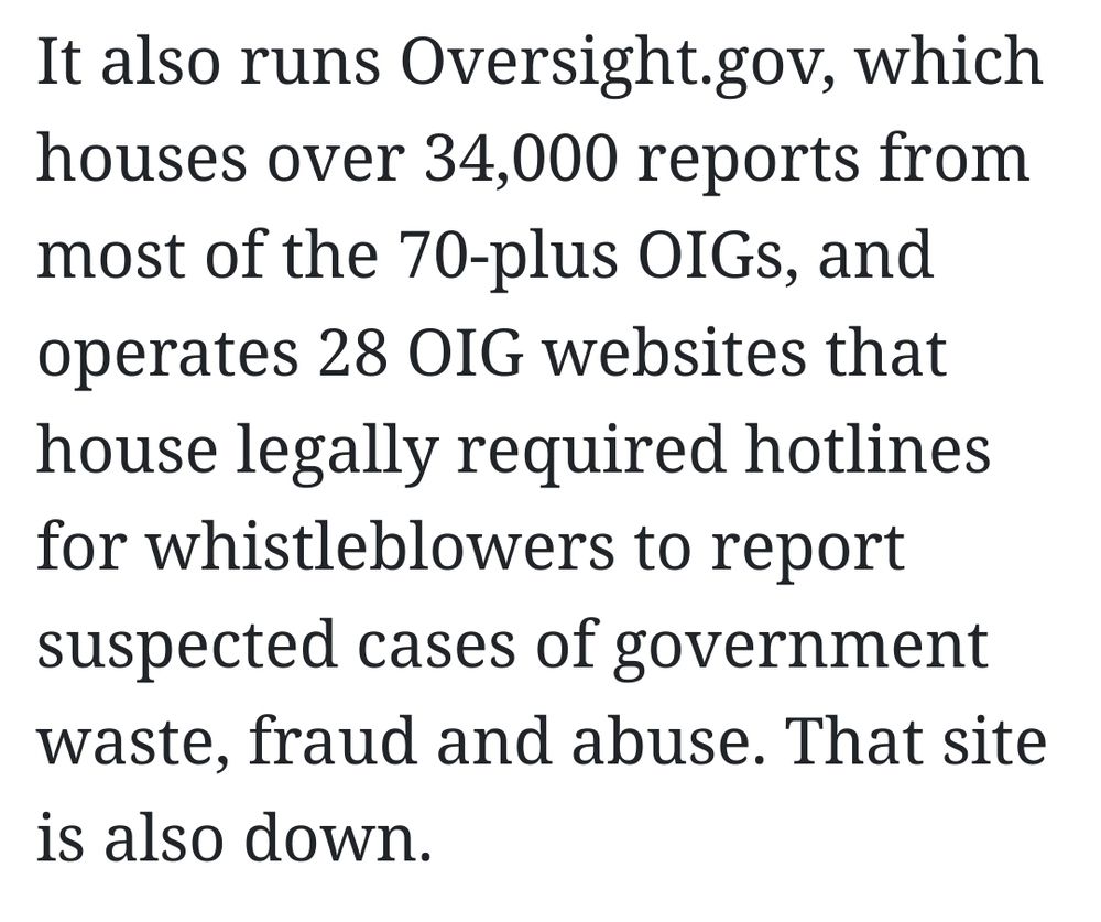 It also runs Oversight.gov, which houses over 34,000 reports from most of the 70-plus OIGs, and operates 28 OIG websites that house legally required hotlines for whistleblowers to report suspected cases of government waste, fraud and abuse. That site is also down.