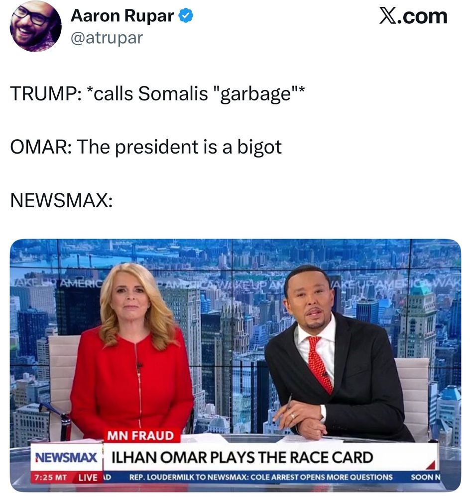 Newsmax Chyron via Aaron Rupar

TRUMP: *calls Somalis "garbage"*

OMAR: The president is a bigot

Newsmax Chyron with the heading “MN FRAUD”:

ILHAN OMAR PLAYS THE RACE CARD