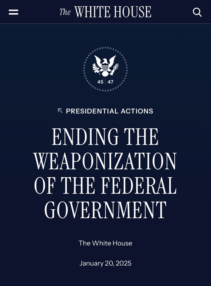 Web page from The WHITE HOUSE 45/47:
PRESIDENTIAL ACTIONS ENDING THE WEAPONIZATION OF THE FEDERAL GOVERNMENT
January 20, 2025

By the authority vested in me as President by the Constitution and the laws of the United States of America, and section 301 of title 3, United States Code, it is hereby ordered as follows:

Section 1.  Purpose.  The American people have witnessed the previous administration engage in a systematic campaign against its perceived political opponents, weaponizing the legal force of numerous Federal law enforcement agencies and the Intelligence Community against those perceived political opponents in the form of investigations, prosecutions, civil enforcement actions, and other related actions.  These actions appear oriented more toward inflicting political pain than toward pursuing actual justice or legitimate governmental objectives.  Many of these activities appear to be inconsistent with the Constitution and/or the laws of the United States, including those activities directed at parents protesting at school board meetings, Americans who spoke out against the previous administration’s actions, and other Americans who were simply exercising constitutionally protected rights.

The prior administration and allies throughout the country engaged in an unprecedented, third-world weaponization of prosecutorial power to upend the democratic process.  It targeted individuals who voiced opposition to the prior administration’s policies with numerous Federal investigations and politically motivated funding revocations, which cost Americans access to needed services.  The Department of Justice even jailed an individual for posting a political meme.  And while the Department of Justice has ruthlessly prosecuted more than 1,500 individuals associated with January 6, and simultaneously dropped nearly all cases against BLM rioters.

Therefore, this order sets forth a process to ensure accountability for the previous administration’s weaponization of the Fed…