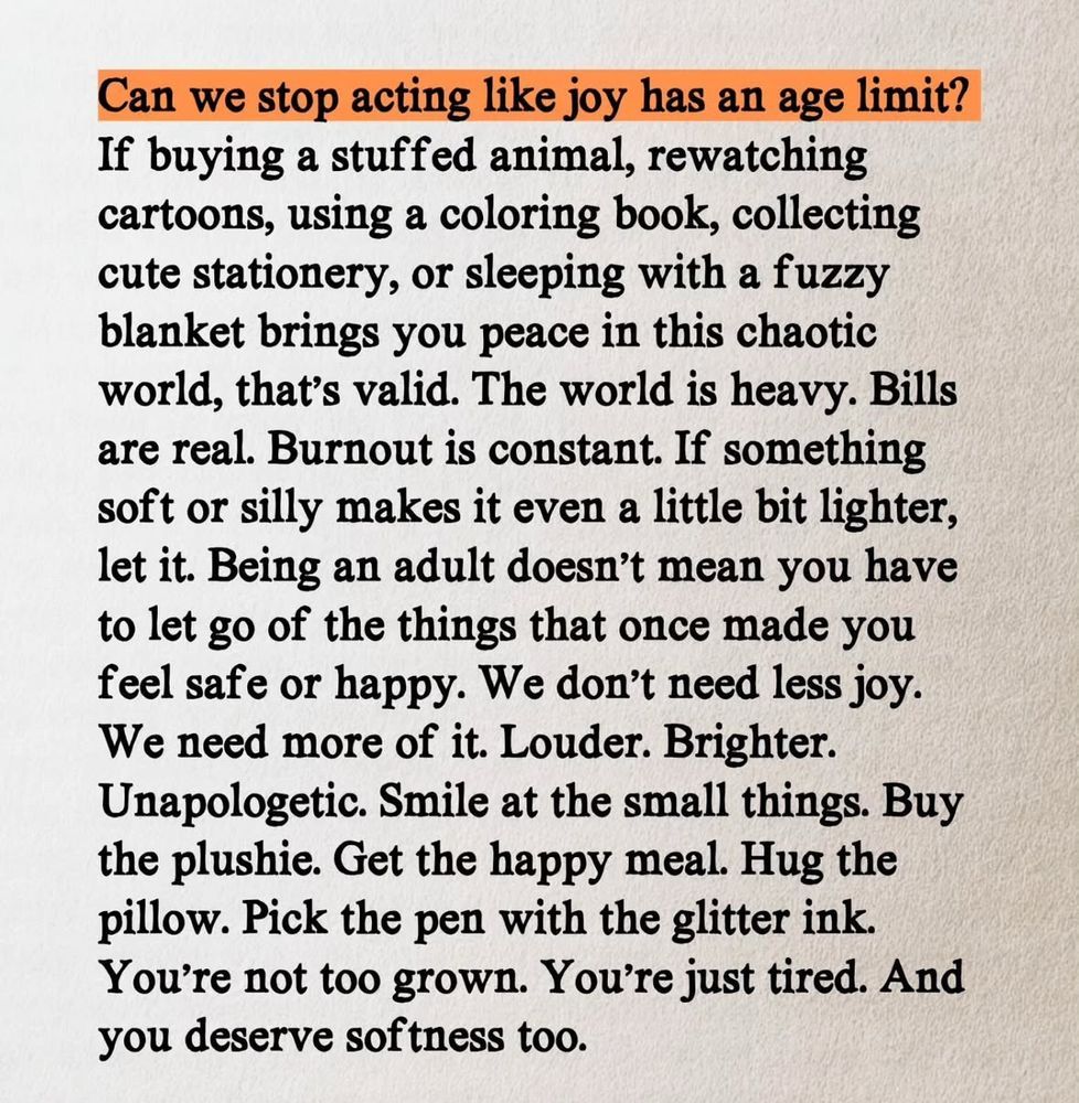 Can we stop acting like joy has an age limit?
If buying a stuffed animal, rewatching cartoons, using a coloring book, collecting cute stationery, or sleeping with a fuzzy blanket bringst you peace in this chaotic world, that's valid. The world is heavy. Bills are real. Burnout is constant. If something soft or silly makes it even a little bit lighter, let it. Being an adult doesn't mean you have to let go of the things that once made you feel safe or happy. We don't need less joy. We need more of it. Louder. Brighter. Unapologetic. Smile at the small things. Buy the plushie. Get the happy meal. Hug the pillow. Pick the pen with the glitter ink. You're not too grown. You're just tired. And you deserve softness too.