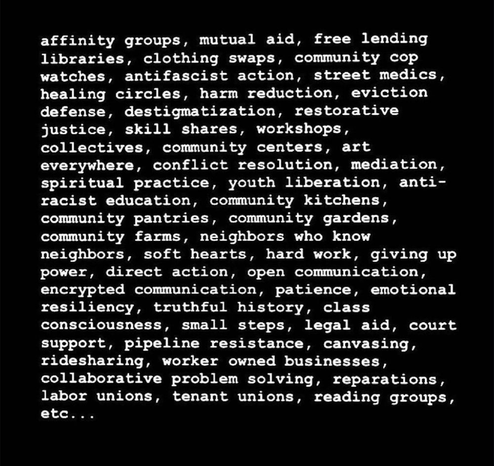 Tangible ways:
affinity groups, mutual aid, free lending libraries, clothing swaps, community cop watches, antifascist action, street medics, healing circles, harm reduction, eviction defense, destigmatization, restorative justice, skill shares, workshops, collectives, community centers, art everywhere, conflict resolution, mediation, spiritual practice, youth liberation, anti-racist education, community kitchens, community pantries, community gardens, community farms, neighbors who know neighbors, soft hearts, hard work, giving up power, direct action, open communication, encrypted communication, patience, emotional resiliency, truthful history, class consciousness, small steps, legal aid, court support, pipeline resistance, canvasing, ridesharing, worker owned businesses, collaborative problem solving, reparations, labor unions, tenant unions, reading groups, etc..