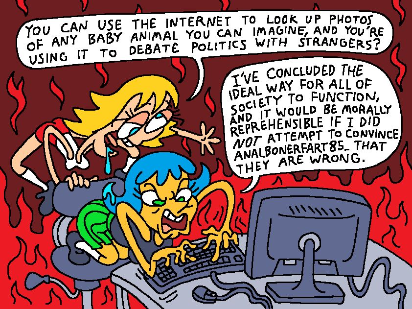 Leslie is angrily typing on the computer while Brianne stands behind her.

BRIANNE: You can use the internet to look up photos of any baby animal you can imagine, and you’re using it to debate politics with strangers?

LESLIE: I’ve concluded the ideal way for all of society to function, and it would be morally reprehensible if I did not attempt to convince Analbonerfart85_ that they are wrong.