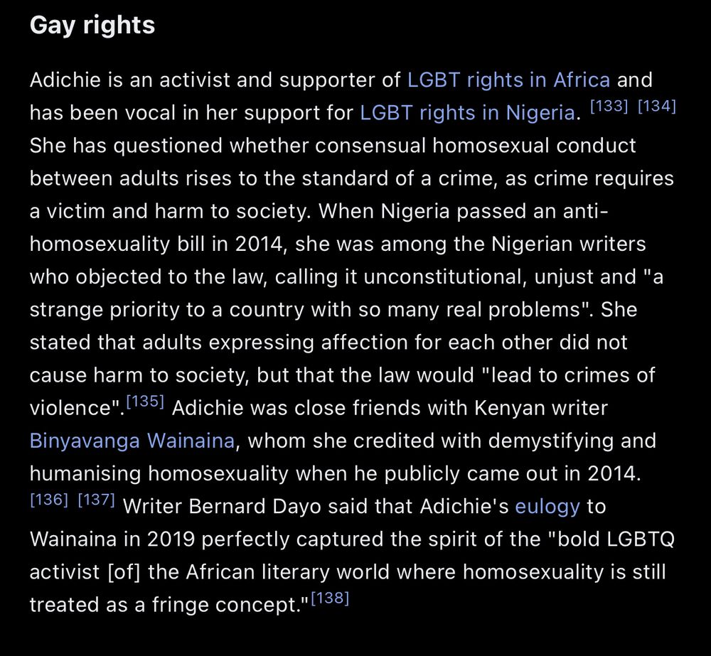 rights
Adichie is an activist and supporter of LGBT rights in Africa and has been vocal in her support for LGBT rights in Nigeria. She has questioned whether consensual homosexual conduct between adults rises to the standard of a crime, as crime requires a victim and harm to society. When Nigeria passed an anti-homosexuality bill in 2014, she was among the Nigerian writers who objected to the law, calling it unconstitutional, unjust and "a strange priority to a country with so many real problems". She stated that adults expressing affection for each other did not cause harm to society, but that the law would "lead to crimes of violence". Adichie was close friends with Kenyan writer Binyavanga Wainaina, whom she credited with demystifying and humanising homosexuality when he publicly came out in 2014. Writer Bernard Dayo said that Adichie's eulogy to Wainaina in 2019 perfectly captured the spirit of the "bold LGBTQ activist [of] the African literary world where homosexuality is still treated as a fringe concept.”