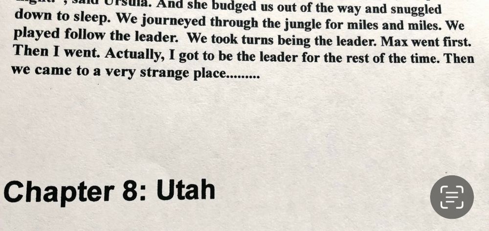 And she budged us out of the way and snuggled down to sleep. We journeyed through the jungle for miles and miles. We played follow the leader. We took turns being the leader. Max went first. Then I went. Actually, I got to be the leader for the rest of the time. Then we came to a very strange place...........Chapter 8: Utah