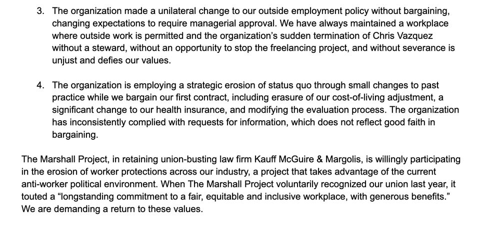 3. The organization made a unilateral change to our outside employment policy without bargaining, changing expectations to require managerial approval. We have always maintained a workplace where outside work is permitted and the organization’s sudden termination of Chris Vazquez without a steward, without an opportunity to stop the freelancing project, and without severance is unjust and defies our values. 4. The organization is employing a strategic erosion of status quo through small changes to past practice while we bargain our first contract, including erasure of our cost-of-living adjustment, a significant change to our health insurance, and modifying the evaluation process. The organization has inconsistently complied with requests for information, which does not reflect good faith in bargaining. The Marshall Project, in retaining union-busting law firm Kauff McGuire & Margolis, is willingly participating in the erosion of worker protections across our industry, a project that takes advantage of the current anti-worker political environment. When The Marshall Project voluntarily recognized our union last year, it touted a “longstanding commitment to a fair, equitable and inclusive workplace, with generous benefits.” We are demanding a return to these values. 