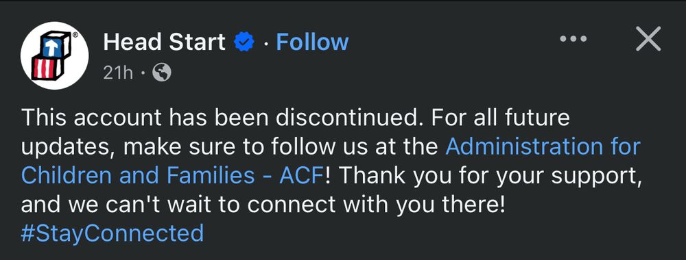 Screen shot of Head Start’s Facebook page header: Head Start logo, followed by text, reading “This account has been discontinued. For all future updates, make sure to follow us at the Administration for Children and Families - ACF! Thank you for your support, and we can't wait to connect with you there!
#StayConnected”