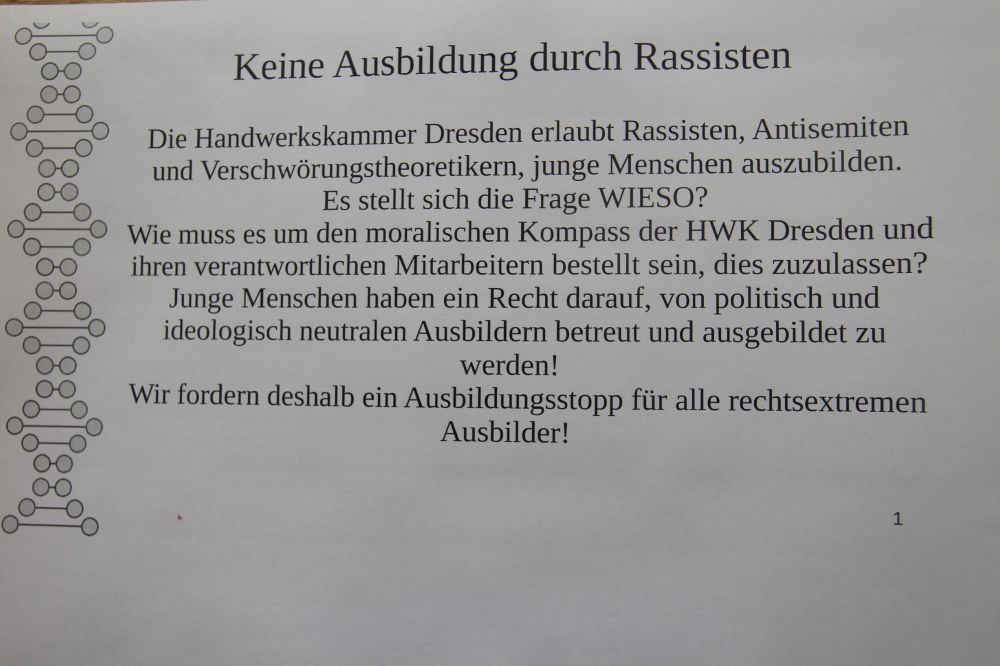 Flyer mit folgendem Text:
Die Handwerkskammer Dresden erlaubt Rassisten, Antisemiten und Verschwörungstheoretikern, junge Menschen auszubilden. Es stellt sich die Frage WIESO?
Wie muss es um den moralischen Kompass der HWK Dresden und ihren verantwortlichen Mitarbeitern bestellt sein, dies zuzulassen?
Junge Menschen haben ein Recht darauf, von politisch und ideologisch neutralen Ausbildern betreut und ausgebildet zu werden!
Wir fordern deshalb ein Ausbildungsstopp für alle rechtsextremen Ausbilder!
