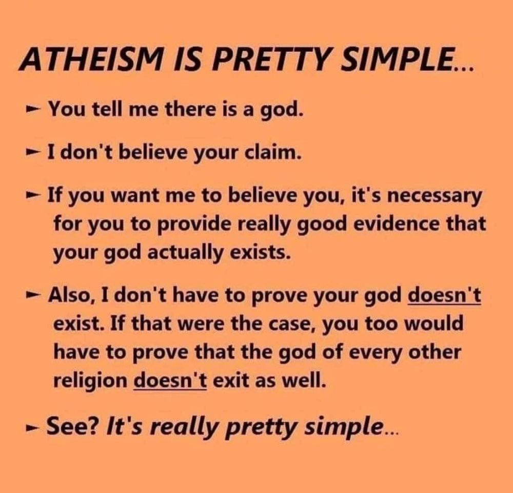 Atheism is pretty simple...

- You tell me there is a god.
- I do not believe your claim.
- If you want me to believe you, it's necessary for you to provide really good evidence that your god actually exists.
- Also, I don't have to prove your god doesn't exist. If that were the case, you too would have to prove that the god of every other religion doesn't exist as well.

See? It's really simple.