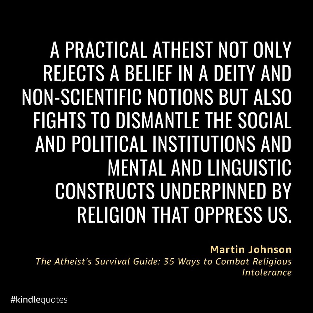 a practical atheist not only rejects a belief in a deity and non-scientific notions but also fights to dismantle the social and political institutions and mental and linguistic constructs underpinned by religion that oppress us.