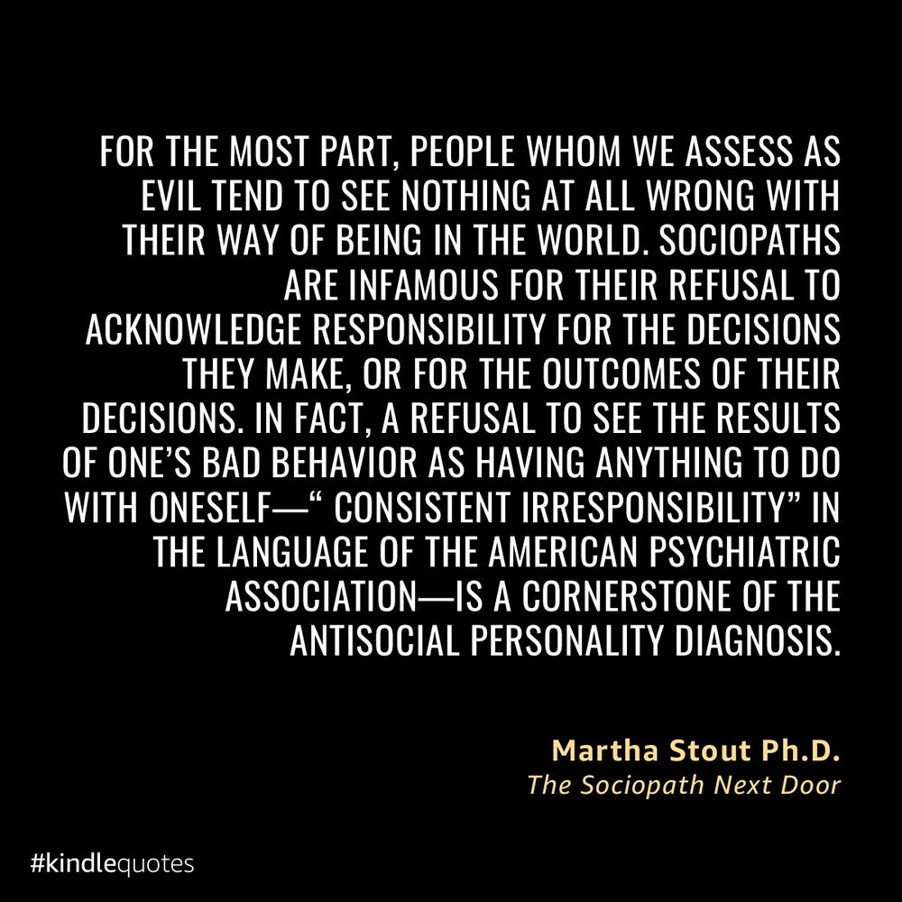 “ For the most part, people whom we assess as evil tend to see nothing at all wrong with their way of being in the world. Sociopaths are infamous for their refusal to acknowledge responsibility for the decisions they make, or for the outcomes of their decisions. In fact, a refusal to see the results of one’s bad behavior as having anything to do with oneself—‘consistent irresponsibility’ in the language of the American Psychiatric Association—is a cornerstone of the antisocial personality diagnosis.” — Martha Stout Ph.D. In “The Sociopath Next Door”