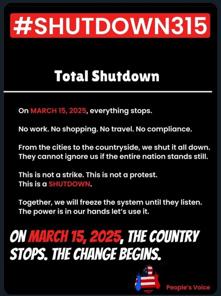 #Shutdown315 Total Shutdown. On March 15, 2025, everything stops. No work. No shopping. No travel. No compliance. From cities to the countryside, we shut it all down. They cannot ignore us if the entire nation stands still. This is not a strike. This is not a protest. This is a shutdown. Together, we will freeze the system until they listen. The power is in our hands let's use it. On March 15, 2025, the country stops. The change begins. People's Voice.