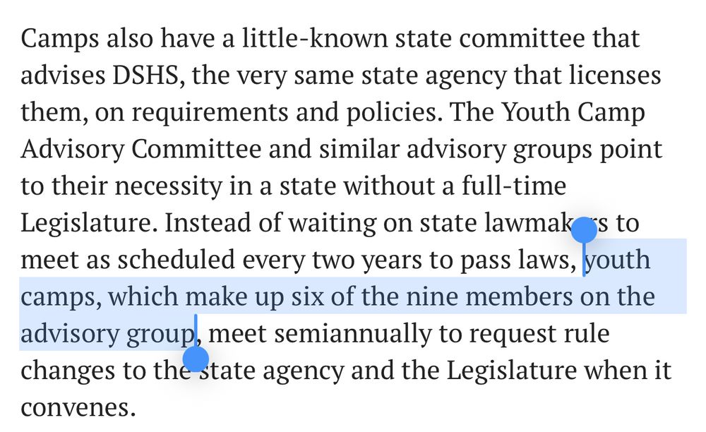 Camps also have a little-known state committee that advises DSHS, the very same state agency that licenses them, on requirements and policies. The Youth Camp Advisory Committee and similar advisory groups point to their necessity in a state without a full-time Legislature. Instead of waiting on state lawmakers to meet as scheduled every two years to pass laws, youth camps, which make up six of the nine members on the advisory group, meet semiannually to request rule changes to the state agency and the Legislature when it convenes.
