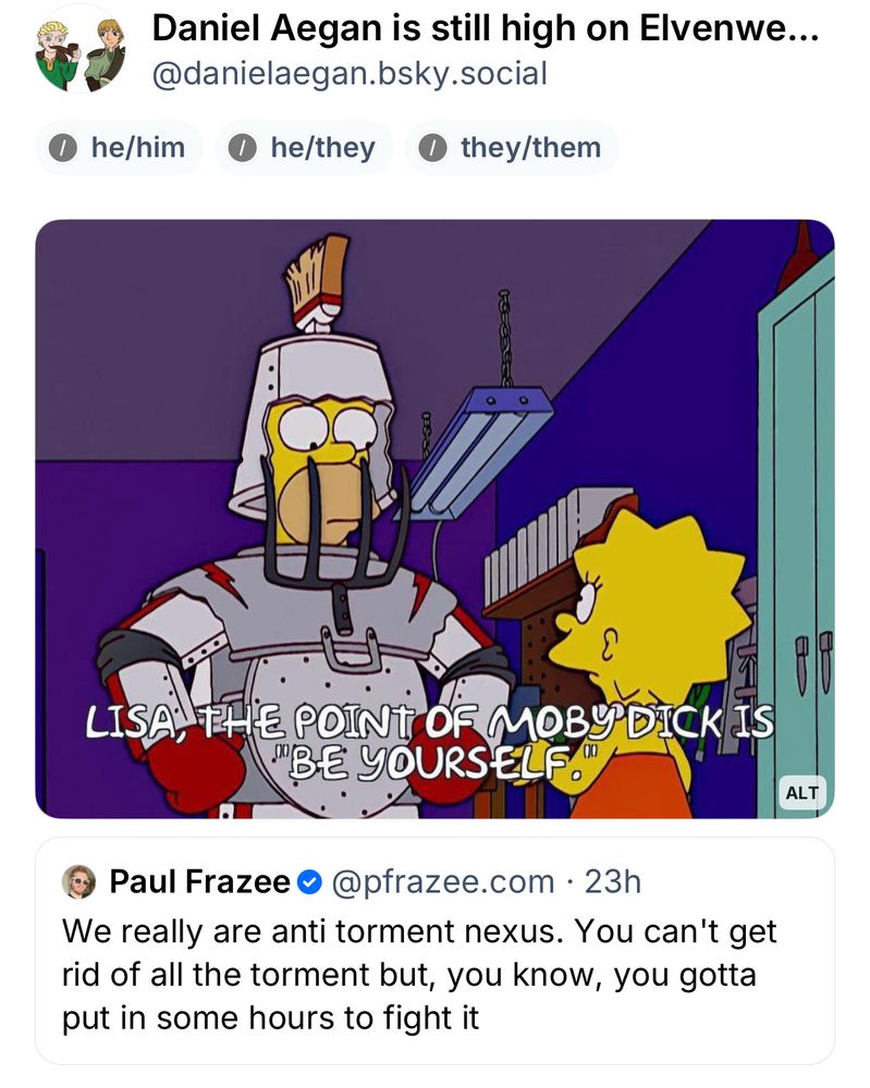 The Simpsons meme (Simpsons screenshot, Homer in makeshift armor condescendingly telling Lisa "Lisa, the point if Moby Dick is be yourself.")

Above Paul Fraser’s skeet: 

We really are anti torment nexus. You can’t get rid of all the torment but, you know, you gotta put in some hours to fight it 