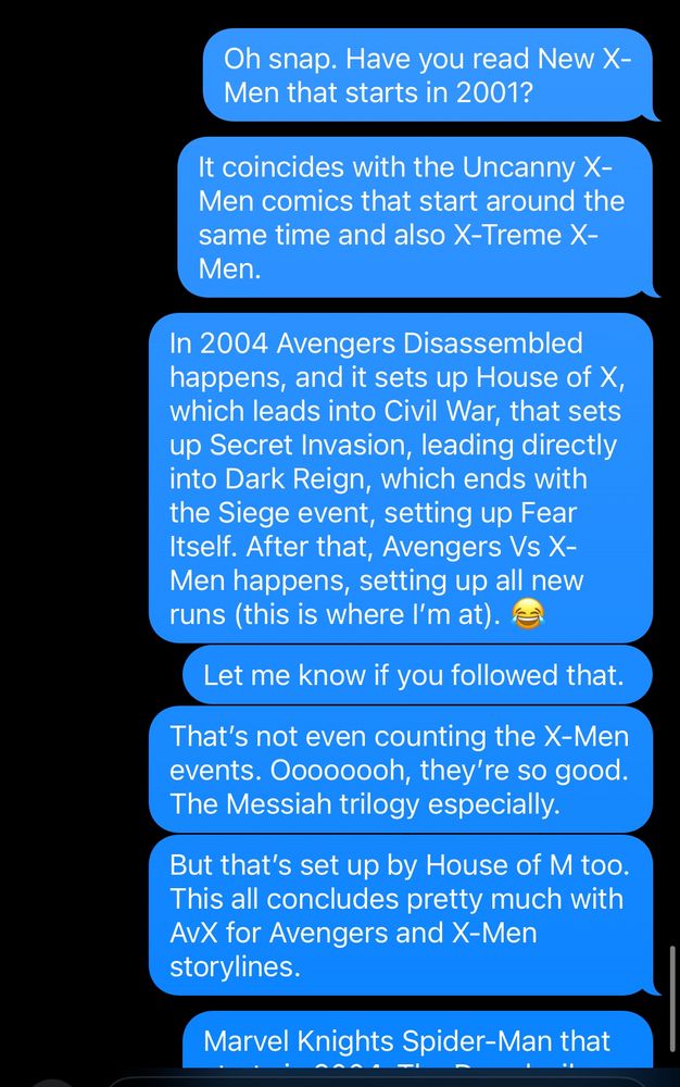 A text chain in blue bubbles (from me):

snap. Have you read New X-
Men that starts in 2001?

It coincides with the Uncanny X-Men comics that start around the same time and also X-Treme X-Men.

In 2004 Avengers Disassembled happens, and it sets up House of X, which leads into Civil War, that sets up Secret Invasion, leading directly into Dark Reign, which ends with the Siege event, setting up Fear Itself. After that, Avengers Vs X-Men happens, setting up all new runs (this is where l'm at).

Let me know if you followed that.

That's not even counting the X-Men events. Oooooooh, they're so good.

The Messiah trilogy especially.

But that's set up by House of M too.

This all concludes pretty much with AvX for Avengers and X-Men storylines.

Marvel Knights Spider-Man that