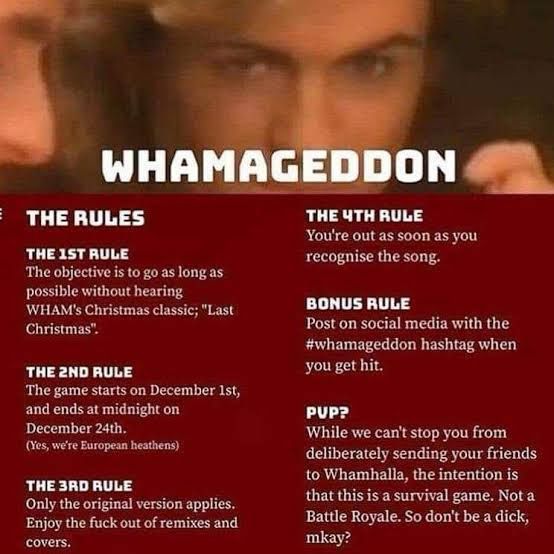 WHAMAGEDDON

THE RULES
THE IST RULE
The objective is to go as long as possible without hearing
WHAM's Christmas classic; "Last Christmas".

THE 2ND RULE
The game starts on December Ist, and ends at midnight on December 24th.
(les, we're European heathens)

THE 3RD RULE
Only the original version applies.
Enjoy the fuck out of remixes and covers.

THE ЧTH RULE
You're out as soon as you recognise the song.

BONUS RULE
Post on social media with the #whamageddon hashtag when you get hit.

PVP?
While we can't stop you from deliberately sending your friends to Whamhalla, the intention is that this is a survival game. Not a Battle Royale. So don't be a dick, mkay?